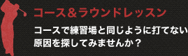 コース＆ラウンドレッスン コースで練習場と同じように打てない原因を探してみませんか？