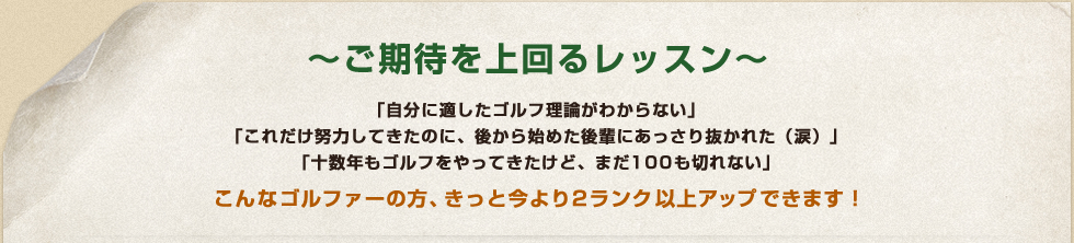 ～ご期待を上回るレッスン～ 「自分に適したゴルフ理論がわからない」 「これだけ努力してきたのに、後から始めた後輩にあっさり抜かれた（涙）」 「十数年もゴルフをやってきたけど、まだ100も切れない」 こんなゴルファーの方、きっと今より2ランク以上アップできます！